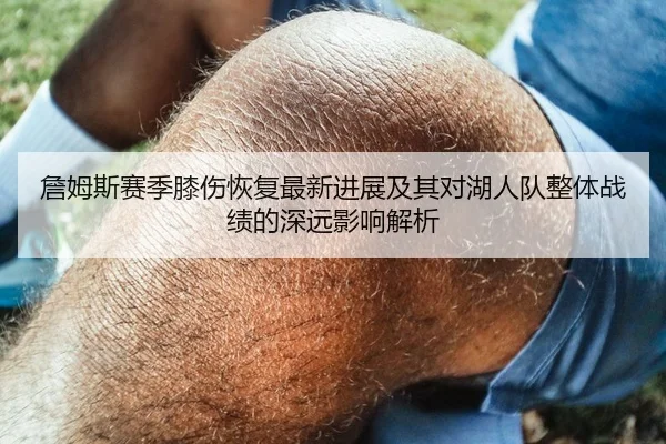 詹姆斯赛季膝伤恢复最新进展及其对湖人队整体战绩的深远影响解析